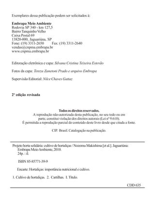 Cultivo de hortaliçasCultivo de hortaliçasCultivo de hortaliçasCultivo de hortaliçasCultivo de hortaliças2
Exemplares dessa publicação podem ser solicitados à:
Embrapa Meio Ambiente
Rodovia SP 340 - km 127,5
BairroTanquinhoVelho
Caixa Postal 69
13820-000, Jaguariúna, SP
Fone: (19) 3311-2650 Fax: (19) 3311-2640
vendas@cnpma.embrapa.br
www.cnpma.embrapa.br
Editoração eletrônica e capa: Silvana Cristina Teixeira Estevão
Fotos da capa: Tereza Zanetoni Prado e arquivo Embrapa
Supervisão Editorial: Nilce Chaves Gattaz
2º edição revisada
Todososdireitosreservados.
A reprodução não-autorizada desta publicação, no seu todo ou em
parte, constitui violação dos direitos autorais (Lei nº 9.610).
É permitida a reprodução parcial do conteúdo deste livro desde que citada a fonte.
CIP. Brasil. Catalogação na publicação.
Projetohortasolidária:cultivodehortaliças/NozomuMakishima[etal.].Jaguariúna:
EmbrapaMeioAmbiente,2010.
24p. : il.
ISBN 85-85771-39-9
Encarte: Hortaliças: importância nutricional e cultivo.
1. Cultivo de hortaliças. 2. Cartilhas. I. Título.
CDD 635
 