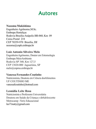 Cultivo de hortaliçasCultivo de hortaliçasCultivo de hortaliçasCultivo de hortaliçasCultivo de hortaliças 3
AAAAAutoresutoresutoresutoresutores
Nozomu Makishima
Engenheiro Agrônomo,M.Sc.
Embrapa Hortaliças
Rodovia Brasília-Anápolis BR-060, Km 09
Caixa Postal 218
CEP 70359-970 Brasília, DF.
nozomu@cnph.embrapa.br
Luiz Antonio Silveira Melo
EngenheiroAgrônomo, Doutor em Entomologia
Embrapa MeioAmbiente
Rodovia SP 340, Km 127,5
CEP 13820-000 Jaguariúna, SP.
melo@cnpma.embrapa.br
Vanessa Fernandes Coutinho
Nutricionista, Doutora em Ciência dosAlimentos
UF COUTINHO ME
vanessafcoutinho@hotmail.com
Leonídia Leite Rosa
Nutricionista e Professora Universitária
Doutora em Saúde da Criança e doAdolescente
Metrocamp -Veris Educacional
leo71nutry@gmail.com
 