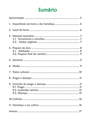 Cultivo de hortaliçasCultivo de hortaliçasCultivo de hortaliçasCultivo de hortaliçasCultivo de hortaliças4
SumárioSumárioSumárioSumárioSumário
Apresentação ........................................................................... 5
1. Importância da horta e das hortaliças.................................. 6
2. Local da horta ..................................................................... 6
3. Material necessário .............................................................. 7
3.1. Ferramentas e utensílios ............................................... 7
3.2. Adubo orgânico ......................................................... 7
4. Preparo da área .................................................................. 8
4.1. Adubação .................................................................... 8
4.2. Preparo final do canteiro ............................................. 9
5. Sementes ............................................................................. 9
6. Mudas ................................................................................. 9
7. Tratos culturais ................................................................... 10
8. Pragas e doenças .................................................................11
9. Controle de pragas e doenças .............................................11
9.1. Pragas ...........................................................................11
9.2. Inseticidas caseiros ....................................................... 13
9.3. Doenças ...................................................................... 15
10. Colheita ............................................................................. 16
11. Hortaliças e seu cultivo ...................................................... 16
Anexos .................................................................................... 17
 