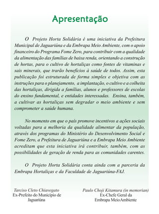 Cultivo de hortaliçasCultivo de hortaliçasCultivo de hortaliçasCultivo de hortaliçasCultivo de hortaliças 5
ApresentaçãoApresentaçãoApresentaçãoApresentaçãoApresentação
O Projeto Horta Solidária é uma iniciativa da Prefeitura
Municipal de Jaguariúna e da Embrapa Meio Ambiente, com o apoio
financeiro do Programa Fome Zero, para contribuir com a qualidade
da alimentação das famílias de baixa renda, orientando a construção
de hortas, para o cultivo de hortaliças como fontes de vitaminas e
sais minerais, que trarão benefícios à saúde de todos. Assim, esta
publicação foi estruturada de forma simples e objetiva com as
instruções para o planejamento, a implantação, o cultivo e a colheita
das hortaliças, dirigida a famílias, alunos e professores de escolas
do ensino fundamental, e entidades interessadas. Ensina, também,
a cultivar as hortaliças sem degradar o meio ambiente e sem
comprometer a saúde humana.
No momento em que o país promove incentivos a ações sociais
voltadas para a melhoria da qualidade alimentar da população,
através dos programas do Ministério do Desenvolvimento Social e
Fome Zero, a Prefeitura de Jaguariúna e a Embrapa Meio Ambiente
acreditam que esta iniciativa irá contribuir, também, com as
possibilidades de geração de renda para as comunidades carentes.
O Projeto Horta Solidária conta ainda com a parceria da
Embrapa Hortaliças e da Faculdade de Jaguariúna-FAJ.
Tarciso Cleto Chiavegato
Ex-Prefeito do Município de
Jaguariúna
Paulo Choji Kitamura (in memorian)
Ex-Chefe Geral da
Embrapa MeioAmbiente
 