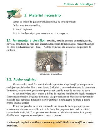 Cultivo de hortaliçasCultivo de hortaliçasCultivo de hortaliçasCultivo de hortaliçasCultivo de hortaliças 7
3. Material necessário3. Material necessário3. Material necessário3. Material necessário3. Material necessário
Antes do início de qualquer atividade deve-se ter disponível:
 ferramentas e utensílios;
 adubo orgânico;
 tela, bambu e ripas para construir a cerca e a porta.
3.1. F3.1. F3.1. F3.1. F3.1. Ferramentas e utensílios:erramentas e utensílios:erramentas e utensílios:erramentas e utensílios:erramentas e utensílios: enxadão, enxada, ancinho ou rastelo, sacho,
carriola, enxadinha de mão com escarificador, colher de transplantio, regador, balde de
10 litros e pulverizador de 1 litro. As três primeiras são essenciais no preparo do
canteiro.
3.2. Adubo orgânico3.2. Adubo orgânico3.2. Adubo orgânico3.2. Adubo orgânico3.2. Adubo orgânico
O esterco de curral é o mais indicado e pode ser adquirido já pronto para uso
em lojas especializadas. Mas o mais barato é adquirir o esterco diretamente do pecuarista.
Entretanto, esse esterco, geralmente precisa ser curtido antes de misturar na terra.
O curtimento leva uns 4 meses e é feito da seguinte maneira: em local sombreado
fazer um amontoado, irrigando bem uma vez por semana na época seca e revirando-
o a cada duas semanas. Enquanto estiver curtindo, ficará quente no meio e estará
pronto quando esfriar.
Em áreas grandes deve ser reservado um canto da horta para preparo e
armazenamento do esterco. Se a área da horta for pequena, isto pode ser feito
comunitariamente, isto é, as pessoas associam-se ao vizinho que tenha área grande,
dividindo as despesas, os serviços e o esterco pronto.
Ferramentas e utensílios
A adubação orgânica melhora o solo e a produtividade sem danificar o meio
ambiente.
Foto:TerezaZ.Prado
 