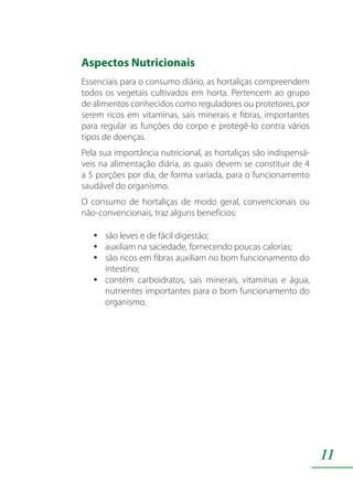 11
Aspectos Nutricionais
Essenciais para o consumo diário, as hortaliças compreendem
todos os vegetais cultivados em horta. Pertencem ao grupo
de alimentos conhecidos como reguladores ou protetores, por
serem ricos em vitaminas, sais minerais e fibras, importantes
para regular as funções do corpo e protegê-lo contra vários
tipos de doenças.
Pela sua importância nutricional, as hortaliças são indispensá-
veis na alimentação diária, as quais devem se constituir de 4
a 5 porções por dia, de forma variada, para o funcionamento
saudável do organismo.
O consumo de hortaliças de modo geral, convencionais ou
não-convencionais, traz alguns benefícios:
são leves e de fácil digestão;yy
auxiliam na saciedade, fornecendo poucas calorias;yy
são ricos em fibras auxiliam no bom funcionamento doyy
intestino;
contém carboidratos, sais minerais, vitaminas e água,yy
nutrientes importantes para o bom funcionamento do
organismo.
 