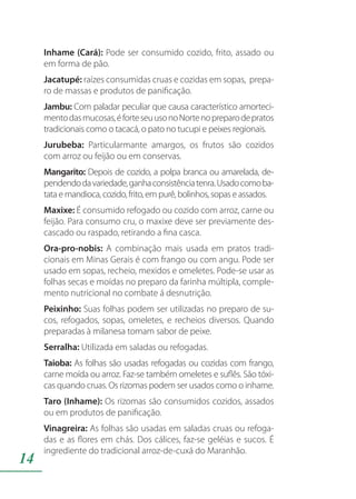 14
Inhame (Cará): Pode ser consumido cozido, frito, assado ou
em forma de pão.
Jacatupé: raízes consumidas cruas e cozidas em sopas, prepa-
ro de massas e produtos de panificação.
Jambu: Com paladar peculiar que causa característico amorteci-
mentodasmucosas,éforteseuusonoNortenopreparodepratos
tradicionais como o tacacá, o pato no tucupi e peixes regionais.
Jurubeba: Particularmante amargos, os frutos são cozidos
com arroz ou feijão ou em conservas.
Mangarito: Depois de cozido, a polpa branca ou amarelada, de-
pendendodavariedade,ganhaconsistênciatenra.Usadocomoba-
tata e mandioca, cozido, frito, em purê, bolinhos, sopas e assados.
Maxixe: É consumido refogado ou cozido com arroz, carne ou
feijão. Para consumo cru, o maxixe deve ser previamente des-
cascado ou raspado, retirando a fina casca.
Ora-pro-nobis: A combinação mais usada em pratos tradi-
cionais em Minas Gerais é com frango ou com angu. Pode ser
usado em sopas, recheio, mexidos e omeletes. Pode-se usar as
folhas secas e moídas no preparo da farinha múltipla, comple-
mento nutricional no combate á desnutrição.
Peixinho: Suas folhas podem ser utilizadas no preparo de su-
cos, refogados, sopas, omeletes, e recheios diversos. Quando
preparadas à milanesa tomam sabor de peixe.
Serralha: Utilizada em saladas ou refogadas.
Taioba: As folhas são usadas refogadas ou cozidas com frango,
carne moída ou arroz. Faz-se também omeletes e suflês. São tóxi-
cas quando cruas. Os rizomas podem ser usados como o inhame.
Taro (Inhame): Os rizomas são consumidos cozidos, assados
ou em produtos de panificação.
Vinagreira: As folhas são usadas em saladas cruas ou refoga-
das e as flores em chás. Dos cálices, faz-se geléias e sucos. É
ingrediente do tradicional arroz-de-cuxá do Maranhão.
 