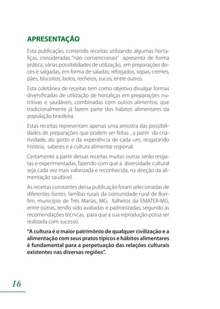 16
APRESENTAÇÃO
Esta publicação, contendo receitas utilizando algumas horta-
liças, consideradas “não convencionais” apresenta de forma
prática, várias possibilidades de utilização, em preparações do-
ces e salgadas, em forma de saladas, refogados, sopas, cremes,
pães, biscoitos, bolos, recheios, sucos, entre outros.
Esta coletânea de receitas tem como objetivo divulgar formas
diversificadas de utilização de hortaliças em preparações nu-
tritivas e saudáveis, combinadas com outros alimentos, que
tradicionalmente já fazem parte dos hábitos alimentares da
população brasileira.
Estas receitas representam apenas uma amostra das possibili-
dades de preparações que podem ser feitas , a partir da cria-
tividade, do gosto e da experiência de cada um, resgatando
história, saberes e a cultura alimentar regional.
Certamente a partir dessas receitas muitas outras serão resga-
tas e experimentadas, fazendo com que a diversidade cultural
seja cada vez mais valorizada e reconhecida, na direção da ali-
mentação saudável.
As receitas constantes dessa publicação foram selecionadas de
diferentes fontes: famílias rurais da comunidade rural de Bon-
fim, município de Três Marias, MG, folhetos da EMATER-MG,
entre outras, tendo sido avaliadas e padronizadas, segundo as
recomendações técnicas, para que a sua reprodução possa ser
realizada com sucesso.
“A cultura é o maior patrimônio de qualquer civilização e a
alimentação com seus pratos típicos e hábitos alimentares
é fundamental para a perpetuação das relações culturais
existentes nas diversas regiões”.
 