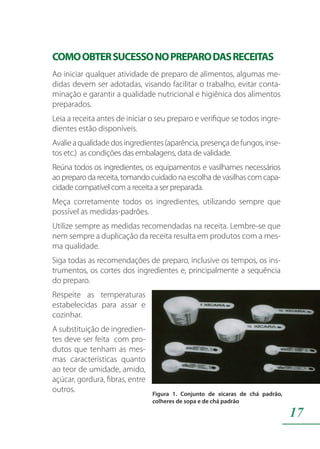 17
COMOOBTERSUCESSONOPREPARODASRECEITAS
Ao iniciar qualquer atividade de preparo de alimentos, algumas me-
didas devem ser adotadas, visando facilitar o trabalho, evitar conta-
minação e garantir a qualidade nutricional e higiênica dos alimentos
preparados.
Leia a receita antes de iniciar o seu preparo e verifique se todos ingre-
dientes estão disponíveis.
Avalieaqualidadedosingredientes(aparência,presençadefungos,inse-
tos etc.) as condições das embalagens, data de validade.
Reúna todos os ingredientes, os equipamentos e vasilhames necessários
ao preparo da receita, tomando cuidado na escolha de vasilhas com capa-
cidade compatível com a receita a ser preparada.
Meça corretamente todos os ingredientes, utilizando sempre que
possível as medidas-padrões.
Utilize sempre as medidas recomendadas na receita. Lembre-se que
nem sempre a duplicação da receita resulta em produtos com a mes-
ma qualidade.
Siga todas as recomendações de preparo, inclusive os tempos, os ins-
trumentos, os cortes dos ingredientes e, principalmente a sequência
do preparo.
Respeite as temperaturas
estabelecidas para assar e
cozinhar.
A substituição de ingredien-
tes deve ser feita com pro-
dutos que tenham as mes-
mas características quanto
ao teor de umidade, amido,
açúcar, gordura, fibras, entre
outros.
 