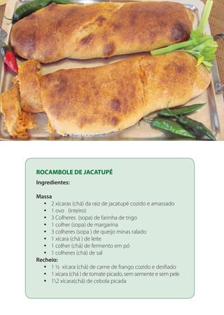 ROCAMBOLE DE JACATUPÉ
Ingredientes:
Massa
2 xícaras (chá) da raiz de jacatupé cozido e amassadoyy
1 ovo (inteiro)yy
3 Colheres (sopa) de farinha de trigoyy
1 colher (sopa) de margarinayy
3 colheres (sopa ) de queijo minas raladoyy
1 xícara (chá ) de leiteyy
1 colher (chá) de fermento em póyy
1 colheres (chá) de salyy
Recheio:
1 ½ xícara (chá) de carne de frango cozido e desfiadoyy
1 xícara (chá ) de tomate picado, sem semente e sem peleyy
12 xícara(chá) de cebola picadayy
 