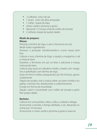 19
2 colheres (chá ) de salyy
1 xícara (chá ) de alho amassadoyy
1 colher (sopa) de óleoyy
cheiro verde e pimenta a gostoyy
Opcional: 12 xícara (chá) de molho de tomateyy
2 colheres (sopa) de queijo raladoyy
Modo de preparo:
Massa:
Peneirar a farinha de trigo, o sal e o fermento em pó.
Medir todos ingredientes
Amassar o jacatupé, transformando-o numa massa bem
fina.
Colocar o ovo, a farinha de trigo, o queijo, a margarina, o sal
e misturar bem.
Dissolver o fermento em pó no leite e adicionar à massa,
misturando bem.
Colocar para assar em tabuleiro médio, untado com marga-
rina e polvilhado com farinha de trigo.
Assar em forno médio, preaquecido, por 40 minutos, aproxi-
madamente.
Depois de assado, virar a massa sobre um pano úmido e es-
palhar o recheio frio, distribuindo-o uniformemente.
Enrolar em forma de rocambole.
Opção; cobrir o rocambole com molho de tomate e polvi-
lhar queijo ralado
Recheio:
Colocar em uma panela o óleo, o alho, a cebola e refogar.
Acrescentar o tomate, o frango desfiado, o sal , deixando co-
zinhar por 10 minutos
Acrescentar o cheiro verde e pimenta a gosto e reservar.
 