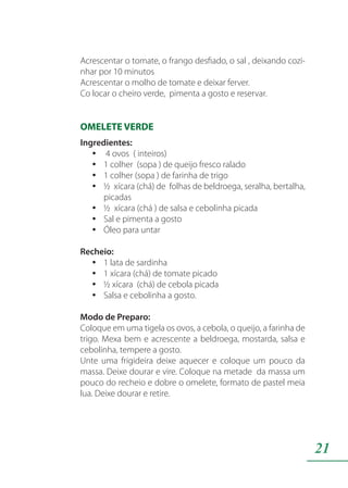 21
Acrescentar o tomate, o frango desfiado, o sal , deixando cozi-
nhar por 10 minutos
Acrescentar o molho de tomate e deixar ferver.
Co locar o cheiro verde, pimenta a gosto e reservar.
OMELETE VERDE
Ingredientes:
4 ovos ( inteiros)yy
1 colher (sopa ) de queijo fresco raladoyy
1 colher (sopa ) de farinha de trigoyy
½ xícara (chá) de folhas de beldroega, seralha, bertalha,yy
picadas
½ xícara (chá ) de salsa e cebolinha picadayy
Sal e pimenta a gostoyy
Óleo para untaryy
Recheio:
1 lata de sardinhayy
1 xícara (chá) de tomate picadoyy
½ xícara (chá) de cebola picadayy
Salsa e cebolinha a gosto.yy
Modo de Preparo:
Coloque em uma tigela os ovos, a cebola, o queijo, a farinha de
trigo. Mexa bem e acrescente a beldroega, mostarda, salsa e
cebolinha, tempere a gosto.
Unte uma frigideira deixe aquecer e coloque um pouco da
massa. Deixe dourar e vire. Coloque na metade da massa um
pouco do recheio e dobre o omelete, formato de pastel meia
lua. Deixe dourar e retire.
 
