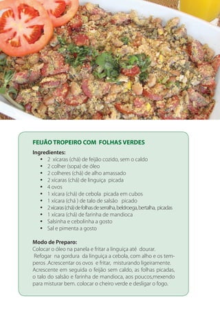 FEIJÃO TROPEIRO COM FOLHAS VERDES
Ingredientes:
2 xícaras (chá) de feijão cozido, sem o caldoyy
2 colher (sopa) de óleoyy
2 colheres (chá) de alho amassadoyy
2 xícaras (chá) de linguiça picadayy
4 ovosyy
1 xícara (chá) de cebola picada em cubosyy
1 xícara (chá ) de talo de salsão picadoyy
2xícaras(chá)defolhasdeserralha,beldroega,bertalha, picadasyy
1 xícara (chá) de farinha de mandiocayy
Salsinha e cebolinha a gostoyy
Sal e pimenta a gostoyy
Modo de Preparo:
Colocar o óleo na panela e fritar a linguiça até dourar.
Refogar na gordura da linguiça a cebola, com alho e os tem-
peros .Acrescentar os ovos e fritar, misturando ligeiramente.
Acrescente em seguida o feijão sem caldo, as folhas picadas,
o talo do salsão e farinha de mandioca, aos poucos,mexendo
para misturar bem. colocar o cheiro verde e desligar o fogo.
 