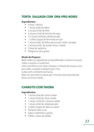 23
TORTA SALGADA COM ORA-PRO-NOBIS
Ingredientes:
4 ovos inteirosyy
1 xícara (chá) de óleo)yy
2 xícaras (chá) de leiteyy
2 xícaras (chá) de farinha de trigoyy
12 xícara (chá) de cebola picadayy
1 colher (sopa) de fermento em póyy
1 xícara (chá) de folhas de ora-pro-nobis picadasyy
2 xícaras (chá) de queijo fresco raladoyy
2 latas de sardinhayy
Orégano e sal a gostoyy
Modo de Preparo:
Bater todos os ingrediente no liquidificador ( exceto o ora-pro-
nobis, o queijo e a sardinha).
Unte uma forma com óleo, coloque a metade da massa, o ora-
pro-nobis, o queijo e orégano por cima.
Cubra com o restante da massa.
Bata um ovo inteiro e passe por cima da massa pincelando,
Assar em forno médio.
CHARUTO COM TAIOBA
Ingredientes:
1 xícara (chá) de carne moídayy
1 xícara (chá) de arroz cozidoyy
1 xícara (chá) de cenoura raladayy
1 xícara (chá) de cebola picadayy
1colher (sopa) de óleo ou azeiteyy
Tempero alho e salyy
Salsa e cebolinha a gostoyy
Folhas novas de taiobayy
 