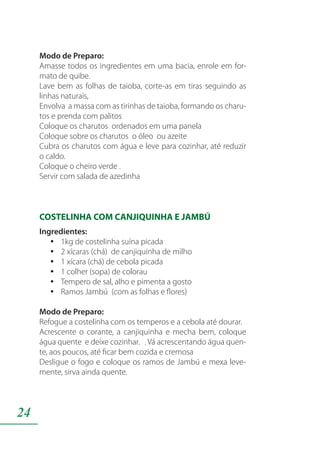 24
Modo de Preparo:
Amasse todos os ingredientes em uma bacia, enrole em for-
mato de quibe.
Lave bem as folhas de taioba, corte-as em tiras seguindo as
linhas naturais,
Envolva a massa com as tirinhas de taioba, formando os charu-
tos e prenda com palitos
Coloque os charutos ordenados em uma panela
Coloque sobre os charutos o óleo ou azeite
Cubra os charutos com água e leve para cozinhar, até reduzir
o caldo.
Coloque o cheiro verde .
Servir com salada de azedinha
COSTELINHA COM CANJIQUINHA E JAMBÚ
Ingredientes:
1kg de costelinha suína picadayy
2 xícaras (chá) de canjiquinha de milhoyy
1 xícara (chá) de cebola picadayy
1 colher (sopa) de colorauyy
Tempero de sal, alho e pimenta a gostoyy
Ramos Jambú (com as folhas e flores)yy
Modo de Preparo:
Refogue a costelinha com os temperos e a cebola até dourar.
Acrescente o corante, a canjiquinha e mecha bem, coloque
água quente e deixe cozinhar. . Vá acrescentando água quen-
te, aos poucos, até ficar bem cozida e cremosa
Desligue o fogo e coloque os ramos de Jambú e mexa leve-
mente, sirva ainda quente.
 