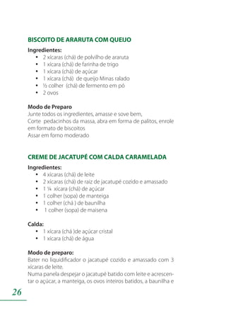 26
BISCOITO DE ARARUTA COM QUEIJO
Ingredientes:
2 xícaras (chá) de polvilho de ararutayy
1 xícara (chá) de farinha de trigoyy
1 xícara (chá) de açúcaryy
1 xícara (chá) de queijo Minas raladoyy
½ colher (chá) de fermento em póyy
2 ovosyy
Modo de Preparo
Junte todos os ingredientes, amasse e sove bem,
Corte pedacinhos da massa, abra em forma de palitos, enrole
em formato de biscoitos
Assar em forno moderado
CREME DE JACATUPÉ COM CALDA CARAMELADA
Ingredientes:
4 xícaras (chá) de leiteyy
2 xícaras (chá) de raiz de jacatupé cozido e amassadoyy
1 ¼ xícara (chá) de açúcaryy
1 colher (sopa) de manteigayy
1 colher (chá ) de baunilhayy
1 colher (sopa) de maisenayy
Calda:
1 xícara (chá )de açúcar cristalyy
1 xícara (chá) de águayy
Modo de preparo:
Bater no liquidificador o jacatupé cozido e amassado com 3
xícaras de leite.
Numa panela despejar o jacatupé batido com leite e acrescen-
tar o açúcar, a manteiga, os ovos inteiros batidos, a baunilha e
 