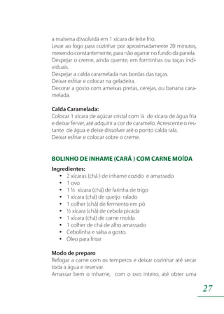 27
a maisena dissolvida em 1 xícara de leite frio.
Levar ao fogo para cozinhar por aproximadamente 20 minutos,
mexendo constantemente, para não agarrar no fundo da panela.
Despejar o creme, ainda quente, em forminhas ou taças indi-
viduais.
Despejar a calda caramelada nas bordas das taças.
Deixar esfriar e colocar na geladeira.
Decorar a gosto com ameixas pretas, cerejas, ou banana cara-
melada.
Calda Caramelada:
Colocar 1 xícara de açúcar cristal com ¼ de xícara de água fria
e deixar ferver, até adquirir a cor de caramelo. Acrescente o res-
tante de água e deixe dissolver até o ponto calda rala.
Deixar esfriar e colocar sobre o creme.
BOLINHO DE INHAME (CARÁ ) COM CARNE MOÍDA
Ingredientes:
2 xícaras (chá ) de inhame cozido e amassadoyy
1 ovoyy
1 ½ xícara (chá) de farinha de trigoyy
1 xícara (chá) de queijo raladoyy
1 colher (chá) de fermento em póyy
½ xícara (chá) de cebola picadayy
1 xícara (chá) de carne moídayy
1 colher de chá de alho amassadoyy
Cebolinha e salsa a gosto.yy
Óleo para fritaryy
Modo de preparo
Refogar a carne com os temperos e deixar cozinhar até secar
toda a água e reservar.
Amassar bem o inhame, com o ovo inteiro, até obter uma
 