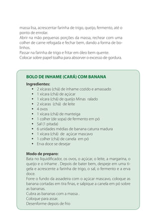 massa lisa, acrescentar farinha de trigo, queijo, fermento, até o
ponto de enrolar.
Abrir na mão pequenas porções da massa, rechear com uma
colher de carne refogada e fechar bem, dando a forma de bo-
linhos.
Passar na farinha de trigo e fritar em óleo bem quente.
Colocar sobre papel toalha para absorver o excesso de gordura.
BOLO DE INHAME (CARÁ) COM BANANA
Ingredientes:
2 xícaras (chá) de inhame cozido e amassadoyy
1 xícara (chá) de açúcaryy
1 xícara (chá) de queijo Minas raladoyy
2 xícaras (chá) de leiteyy
4 ovosyy
1 xícara (chá) de manteigayy
1 colher (de sopa) de fermento em póyy
Sal (1 pitada)yy
6 unidades médias de banana caturra madurayy
1 xícara (chá) de açúcar mascavoyy
1 colher (chá) de canela em póyy
Erva doce se desejaryy
Modo de preparo:
Bata no liquidificador, os ovos, o açúcar, o leite, a margarina, o
queijo e o inhame . Depois de bater bem, despeje em uma ti-
gela e acrescente a farinha de trigo, o sal, o fermento e a erva
doce.
Forre o fundo da assadeira com o açúcar mascavo, coloque as
banana cortadas em tira finas, e salpique a canela em pó sobre
as bananas.
Cubra as bananas com a massa .
Coloque para assar.
Desenforme depois de frio
 