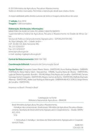 © 2010 Ministério da Agricultura, Pecuária e Abastecimento.
Todos os direitos reservados. Permitida a reprodução desde que citada a fonte.
A responsabilidade pelos direitos autorais de textos e imagens desta obra é do autor.
1ª edição. Ano 2010
Tiragem: 1.000 exemplares
Elaboração, distribuição, informações:
MINISTÉRIO DA AGRICULTURA, PECUÁRIA E ABASTECIMENTO
Superintendência Federal de Agricultura, Pecuária e Abastecimento no Estado de Minas Ge-
rais
Serviço de Política e Desenvolvimento Agropecuário – SEPDAG/DT/SFA-MG
Av. Raja Gabaglia, 245 – Cidade Jardim –
CEP: 30.380-103, Belo Horizonte-MG
Tel.: (31) 3250.0337
Fax.: (31) 3250.0337
www.agricultura.gov.br
e-mail: sepdag-mg@agricultura.gov.br
Central de Relacionamento: 0800 704 1995
Coordenação Editorial: Assessoria de Comunicação Social
Equipe Técnica: Georgeton Soares Ribeiro Silveira - EMATER-MG; Nuno Rodrigo Madeira - EMBRAPA
HORTALIÇAS; Maria Helena Tabim Mascarenhas - EPAMIG; Faustina Maria de Oliveira - EMATER-MG;
Lygia de Oliveira Figueiredo Bortolini - SFA-MG/Mapa; Érika Regina de Carvalho - EMATER-MG;Tamara
GonzagaHomemEstagiária-EMATER-MG;Magno GomesdaRocha-EMATER-MG;WalfridoMachado
Albernaz-EMATER-MG; WalterJoséRodriguesMatrangolo-EMBRAPAMILHOESORGO;SérgioPereira
de Carvalho - EMATER-MG
Impresso no Brasil / Printed in Brazil
Catalogação na Fonte
Biblioteca Nacional de Agricultura – BINAGRI
Brasil. Ministério da Agricultura, Pecuária e Abastecimento.
Hortaliçasnão-convencionais:(tradicionais)/MinistériodaAgricultura,PecuáriaeAbaste-
cimento. Secretaria de Desenvolvimento Agropecuário e Cooperativismo. – Brasília : MAPA/
ACS, 2010.
52 p.
1. Horticultura 2. Hortaliça. I. Secretaria de Desenvolvimento Agropecuário e Cooperati-
vismo. II.Título.
AGRIS F01
CDU 635.1/8
 