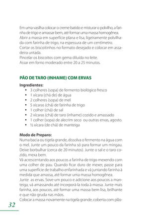 32
Em uma vasilha colocar o creme batido e misturar o polvilho, a fari-
nha de trigo e amassar bem, até formar uma massa homogênea.
Abrir a massa em superfície plana e lisa, ligeiramente polvilha-
da com farinha de trigo, na espessura de um centímetro.
Cortar os biscoitinhos no formato desejado e colocar em assa-
deira untada.
Pincelar os biscoitos com gema diluída no leite.
Assar em forno moderado entre 20 a 25 minutos.
PÃO DE TARO (INHAME) COM ERVAS
Ingredientes:
3 colheres (sopa) de fermento biológico frescoyy
1 xícara (chá de) de águayy
2 colheres (sopa) de melyy
5 xícaras (chá) de farinha de trigoyy
1 colher (chá) de salyy
2 xícaras (chá) de taro (inhame) cozido e amassadoyy
1 colher (sopa) de alecrim seco ou outras ervas, agosto.yy
½ xícara (de chá) de manteigayy
Modo de Preparo:
Numa bacia ou tigela grande, dissolva o fermento na água com
o mel. Junte um pouco da farinha só para formar um mingau.
Deixe borbulhar (cerca de 20 minutos). Junte o sal e o taro co-
zido, mexa bem.
Vá acrescentando aos poucos a farinha de trigo mexendo com
uma colher de pau. Quando ficar duro de mexer, passe para
uma superfície de trabalho enfarinhada e vá juntando farinha à
medida que amassa, até formar uma massa homogênea.
Junte as ervas. Sove um pouco e adicione aos poucos a man-
teiga, vá amassando até incorporá-la toda à massa. Junte mais
farinha, aos poucos, até formar uma massa bem lisa, brilhante
e que não gruda nas mãos.
Colocar a massa novamente na tigela grande, coberta com plás-
 