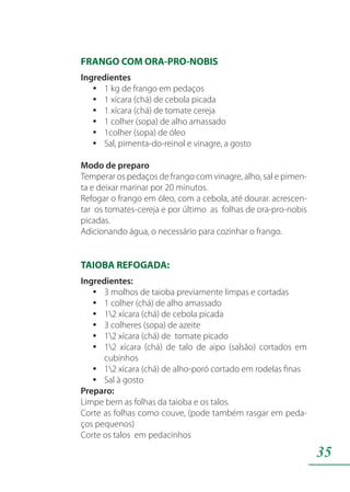 35
FRANGO COM ORA-PRO-NOBIS
Ingredientes
1 kg de frango em pedaçosyy
1 xícara (chá) de cebola picadayy
1 xícara (chá) de tomate cerejayy
1 colher (sopa) de alho amassadoyy
1colher (sopa) de óleoyy
Sal, pimenta-do-reinol e vinagre, a gostoyy
Modo de preparo
Temperar os pedaços de frango com vinagre, alho, sal e pimen-
ta e deixar marinar por 20 minutos.
Refogar o frango em óleo, com a cebola, até dourar. acrescen-
tar os tomates-cereja e por último as folhas de ora-pro-nobis
picadas.
Adicionando água, o necessário para cozinhar o frango.
TAIOBA REFOGADA:
Ingredientes:
3 molhos de taioba previamente limpas e cortadasyy
1 colher (chá) de alho amassadoyy
12 xícara (chá) de cebola picadayy
3 colheres (sopa) de azeiteyy
12 xícara (chá) de tomate picadoyy
12 xícara (chá) de talo de aipo (salsão) cortados emyy
cubinhos
12 xícara (chá) de alho-poró cortado em rodelas finasyy
Sal à gostoyy
Preparo:
Limpe bem as folhas da taioba e os talos.
Corte as folhas como couve, (pode também rasgar em peda-
ços pequenos)
Corte os talos em pedacinhos
 