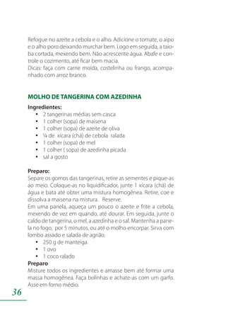 36
Refogue no azeite a cebola e o alho. Adicione o tomate, o aipo
e o alho poro deixando murchar bem. Logo em seguida, a taio-
ba cortada, mexendo bem. Não acrescente água. Abafe e con-
trole o cozimento, até ficar bem macia.
Dicas: faça com carne moída, costelinha ou frango, acompa-
nhado com arroz branco.
MOLHO DE TANGERINA COM AZEDINHA
Ingredientes:
2 tangerinas médias sem cascayy
1 colher (sopa) de maisenayy
1 colher (sopa) de azeite de olivayy
¼ de xícara (chá) de cebola raladayy
1 colher (sopa) de melyy
1 colher ( sopa) de azedinha picadayy
sal a gostoyy
Preparo:
Separe os gomos das tangerinas, retire as sementes e pique-as
ao meio. Coloque-as no liquidificador, junte 1 xícara (chá) de
água e bata até obter uma mistura homogênea. Retire, coe e
dissolva a maisena na mistura. Reserve.
Em uma panela, aqueça um pouco o azeite e frite a cebola,
mexendo de vez em quando, até dourar. Em seguida, junte o
caldo de tangerina, o mel, a azedinha e o sal. Mantenha a pane-
la no fogo, por 5 minutos, ou até o molho encorpar. Sirva com
lombo assado e salada de agrião.
250 g de manteigayy
1 ovoyy
1 coco raladoyy
Preparo
Misture todos os ingredientes e amasse bem até formar uma
massa homogênea. Faça bolinhas e achate-as com um garfo.
Asse em forno médio.
 