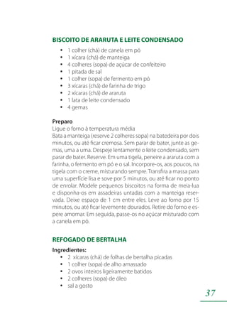 37
BISCOITO DE ARARUTA E LEITE CONDENSADO
1 colher (chá) de canela em póyy
1 xícara (chá) de manteigayy
4 colheres (sopa) de açúcar de confeiteiroyy
1 pitada de salyy
1 colher (sopa) de fermento em póyy
3 xícaras (chá) de farinha de trigoyy
2 xícaras (chá) de ararutayy
1 lata de leite condensadoyy
4 gemasyy
Preparo
Ligue o forno à temperatura média
Bata a manteiga (reserve 2 colheres sopa) na batedeira por dois
minutos, ou até ficar cremosa. Sem parar de bater, junte as ge-
mas, uma a uma. Despeje lentamente o leite condensado, sem
parar de bater. Reserve. Em uma tigela, peneire a araruta com a
farinha, o fermento em pó e o sal. Incorpore-os, aos poucos, na
tigela com o creme, misturando sempre. Transfira a massa para
uma superfície lisa e sove por 5 minutos, ou até ficar no ponto
de enrolar. Modele pequenos biscoitos na forma de meia-lua
e disponha-os em assadeiras untadas com a manteiga reser-
vada. Deixe espaço de 1 cm entre eles. Leve ao forno por 15
minutos, ou até ficar levemente dourados. Retire do forno e es-
pere amornar. Em seguida, passe-os no açúcar misturado com
a canela em pó.
REFOGADO DE BERTALHA
Ingredientes:
2 xícaras (chá) de folhas de bertalha picadasyy
1 colher (sopa) de alho amassadoyy
2 ovos inteiros ligeiramente batidosyy
2 colheres (sopa) de óleoyy
sal a gostoyy
 