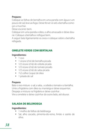 38
Preparo:
Coloque as folhas de bertalha em uma panela com água e um
pouco de sal, leve ao fogo. Deixe ferver só até a bertalha come-
çar a murchar.
Deixe escorrer bem.
Coloque em uma panela o óleo, o alho amassado e deixe dou-
rar. Coloque a bertalha e refogue bem.
A seguir bata ligeiramente os ovos e coloque sobre a bertalha
refogada.
OMELETE VERDE COM BERTALHA
Ingredientes:
1 ovoyy
1 xícara (chá )de bertalha picadayy
1/2 xícara (chá) de cebola picadayy
1/2 xícara (chá) de tomate picadoyy
1/2 xícara (chá) de salsa picadayy
12 colher (sopa) de óleoyy
1 pitada de salyy
Preparo
Bata o ovo misture o sal, a salsa, a cebola o tomate e a bertalha;
Unte a frigideira com óleo ou manteiga e deixe esquentar;
Despeje a mistura na frigideira e deixe cozinhar .
Vire a omelete e deixe cozinhar do outro lado, até dourar.
SALADA DE BELDROEGA
Ingredientes:
1 molho de folhas de beldroegayy
Sal, alho socado, pimenta-do-reino, limão e azeite deyy
oliva.
 