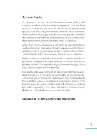 3
Apresentação
O cultivo e o consumo de hortaliças não-convencionais (tradi-
cionais) tem diminuído em todas as regiões do país, em áreas
rurais e urbanas e entre todas as classes sociais, resultado da
globalização e do crescente uso de alimentos industrializados,
verificando-se mudanças significativas no padrão alimentar
dos brasileiros e perdas de características culturais e de identi-
dade com o consumo de alimentos locais e regionais.
Ações que visem a incentivar o consumo de variedades locais
são fundamentais para a diversidade e riqueza da dieta das po-
pulações, para a perpetuação de bons hábitos alimentares e
valorização do patrimônio sócio-cultural do povo brasileiro.
Neste sentido, este trabalho é resultado da percepção da im-
portância do resgate de variedades de hortaliças tradicionais
pela Emater-MG, Embrapa Hortaliças, Ministério da Agricultura,
Pecuária e Abastecimento e Epamig.
Esta publicação visa estimular os agricultores familiares a res-
gatar o cultivo e o consumo de variedades de hortaliças não-
convencionais ou“hortaliças tradicionais”, hoje preservadas de
forma isolada junto a populações tradicionais, muitas vezes
fazendo parte de sua identidade cultural. São plantas rústicas,
por vezes esquecidas, com potencial para o enriquecimento
da dieta e melhoria de renda das comunidades.
Comissão de Resgate das Hortaliças Tradicionais
 