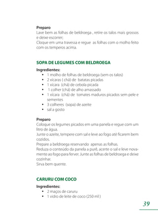 39
Preparo
Lave bem as folhas de beldroega , retire os talos mais grossos
e deixe escorrer;
Cloque em uma travessa e regue as folhas com o molho feito
com os temperos acima.
SOPA DE LEGUMES COM BELDROEGA
Ingredientes:
1 molho de folhas de beldroega (sem os talos)yy
2 xícaras ( chá) de batatas picadasyy
1 xícara (chá) de cebola picadayy
1 colher (chá) de alho amassadoyy
1 xícara (chá) de tomates maduros picados sem pele eyy
sementes
3 colheres (sopa) de azeiteyy
sal a gostoyy
Preparo
Coloque os legumes picados em uma panela e regue com um
litro de água.
Junte o azeite, tempere com sal e leve ao fogo até ficarem bem
cozidos.
Prepare a beldroega reservando apenas as folhas.
Reduza o conteúdo da panela a purê, acerte o sal e leve nova-
mente ao fogo para ferver. Junte as folhas de beldroega e deixe
cozinhar.
Sirva bem quente.
CARURU COM COCO
Ingredientes:
2 maços de caruruyy
1 vidro de leite de coco (250 ml )yy
 