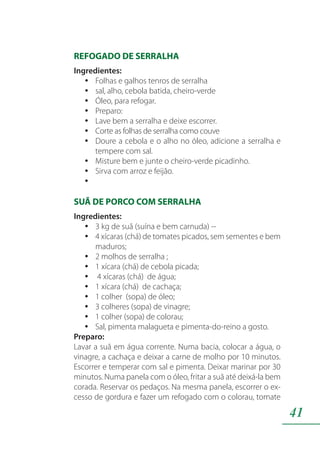 41
REFOGADO DE SERRALHA
Ingredientes:
Folhas e galhos tenros de serralhayy
sal, alho, cebola batida, cheiro-verdeyy
Óleo, para refogar.yy
Preparo:yy
Lave bem a serralha e deixe escorrer.yy
Corte as folhas de serralha como couveyy
Doure a cebola e o alho no óleo, adicione a serralha eyy
tempere com sal.
Misture bem e junte o cheiro-verde picadinho.yy
Sirva com arroz e feijão.yy
yy
SUÃ DE PORCO COM SERRALHA
Ingredientes:
3 kg de suã (suína e bem carnuda) --yy
4 xícaras (chá) de tomates picados, sem sementes e bemyy
maduros;
2 molhos de serralha ;yy
1 xícara (chá) de cebola picada;yy
4 xícaras (chá) de água;yy
1 xícara (chá) de cachaça;yy
1 colher (sopa) de óleo;yy
3 colheres (sopa) de vinagre;yy
1 colher (sopa) de colorau;yy
Sal, pimenta malagueta e pimenta-do-reino a gosto.yy
Preparo:
Lavar a suã em água corrente. Numa bacia, colocar a água, o
vinagre, a cachaça e deixar a carne de molho por 10 minutos.
Escorrer e temperar com sal e pimenta. Deixar marinar por 30
minutos. Numa panela com o óleo, fritar a suã até deixá-la bem
corada. Reservar os pedaços. Na mesma panela, escorrer o ex-
cesso de gordura e fazer um refogado com o colorau, tomate
 