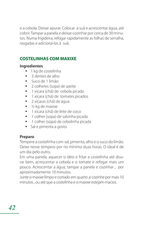 42
e a cebola. Deixar apurar. Colocar a suã e acrescentar água, até
cobrir.Tampar a panela e deixar cozinhar por cerca de 30 minu-
tos. Numa frigideira, refogar rapidamente as folhas de serralha,
rasgadas e adicioná-las à suã.
COSTELINHAS COM MAXIXE
Ingredientes
1 kg de costelinhayy
3 dentes de alhoyy
Suco de 1 limãoyy
2 colheres (sopa) de azeiteyy
1 xícara (chá) de cebola picadayy
1 xícara (chá) de tomates picadosyy
2 xícaras (chá) de águayy
½ kg de maxixeyy
1 xícara (chá) de leite de cocoyy
1 colher (sopa) de salsinha picadayy
1 colher (sopa) de cebolinha picadayy
Sal e pimenta a gostoyy
Preparo
Tempere a costelinha com sal, pimenta, alho e o suco do limão.
Deixe nesse tempero por no mínimo duas horas. O ideal é de
um dia pelo outro.
Em uma panela, aquecer o óleo e fritar a costelinha até dou-
rar bem, acrescentar a cebola e o tomate e refogar mais um
pouco. Acrescentar a água, tampar a panela e cozinhar , por
aproximadamente 10 minutos.
Junte o maxixe limpo e cortado em quarto ,e cozinhe por mais 10
minutos , ou até que a costelinha e o maxixe estejam macios.
 