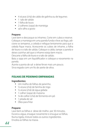 44
4 xícaras (chá) de caldo de galinha ou de legumesyy
1 talo de salsãoyy
1 folha de louroyy
2 colheres (sopa) de manteigayy
sal e alho a gostoyy
Preparo:
Lave bem e descasque os inhames. Corte em cubos e reserve.
Coloque a manteiga em uma panela funda e leve ao fogo, adi-
cione os temperos, a cebola e refogue lentamente para que a
cebola fique macia. Acrescente os cubos de inhame, a folha
de louro e o talo de salsão. Coloque o caldo, tampe a panela e
deixe cozinhar até que o inhame esteja bem macio.
Descarte a folha de louro e o talo de salsão.
Bata a sopa em um liquidificador e coloque-a novamente na
panela.
Acerte o ponto de sal e deixe ferver mais um pouco.
Sirva regado com um fio de azeite de oliva.
FOLHAS DE PEIXINHO EMPANADAS
Ingredientes:
Um molho de folhas de peixinho.yy
½ xícara (chá) de farinha de trigoyy
½ xícara (chá) de água geladayy
1 colher (sopa) de maisenayy
¼ de colher (chá) de fermento em póyy
1 pitada de salyy
Óleo para fritaryy
Preparo:
Lave bem as folhas e deixe de molho por 30 minutos,
Escorra a água, enxague novamente e enxugue as folhas.
Numa tigela, misture todos os outros ingredientes.
Envolva as folhas na massa.
 