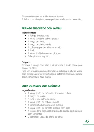 45
Frite em óleo quente até ficarem crocantes.
Polvilhe com sal e sirva como aperitivo ou elemento decorativo.
FRANGO ENSOPADO COM JAMBU
Ingredientes:
1 frango em pedaçosyy
1 xícara (chá) de cebola picadayy
1 maço de jambuyy
1 maço de cheiro verdeyy
1 colher (sopa) de alho amassadoyy
1 limãoyy
1 xícara (chá) de tomates picadosyy
Sal e pimenta a gosto.yy
Preparo:
Tempere o frango com alho e sal, pimenta e limão e leve para
dourar no óleo;
Faça um refogado com os tomates, a cebola e o cheiro verde
bem picados, acrescente o frango e as folhas inteiras de jambu
deixe cozinhar até ficar macio.
SOPA DE JAMBU COM ABÓBORA
Ingredientes:
1 xícara (chá ) de músculo picado em cubosyy
2 maços de jambuyy
3 tabletes de caldo de carneyy
1 xícara (chá ) de cebola picadayy
1 xícara (chá ) de pimentão picadoyy
1 xícara (chá ) de tomate picado, com peleyy
4 xícaras (chá ) de abóbora picada, cozida com casca eyy
sem sementes
2 colheres ( sopa) de azeite de olivayy
 