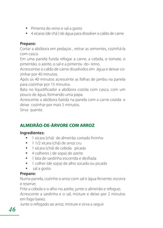 46
Pimenta do reino e sal a gostoyy
4 xícaras (de chá ) de água para dissolver o caldo de carneyy
Preparo:
Cortar a abóbora em pedaços , retirar as sementes, cozinhá-la
com casca.
Em uma panela funda refogar a carne, a cebola, o tomate, o
pimentão, o azeite, o sal e a pimenta- do- reino.
Acrescentar o caldo de carne dissolvidos em água e deixar co-
zinhar por 40 minutos.
Após os 40 minutos acrescente as folhas de jambu na panela
para cozinhar por 15 minutos.
Bata no liquidificador a abóbora cozida com casca, com um
pouco de água, formando uma papa.
Acrescente a abóbora batida na panela com a carne cozida e
deixe cozinhar por mais 5 minutos.
Sirva quente.
ALMEIRÃO-DE-ÁRVORE COM ARROZ
Ingredientes:
1 xícara (chá) de almeirão cortado fininhoyy
1 1/2 xícara (chá) de arroz cruyy
1 xícara (chá) de cebola picadayy
4 colheres ( de sopa) de azeiteyy
1 lata de sardinha escorrida e desfiadayy
1 colher (de sopa) de alho socado ou picadoyy
sal a gostoyy
Preparo:
Numa panela, cozinhe o arroz com sal e água fervente; escorra
e reserve;
Frite a cebola e o alho no azeite, junte o almeirão e refogue;
Acrescente a sardinha e o sal, misture e deixe por 2 minutos
em fogo baixo;
Junte o refogado ao arroz, misture e sirva a seguir.
 