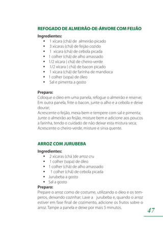 47
REFOGADO DE ALMEIRÃO-DE-ÁRVORE COM FEIJÃO
Ingredientes:
1 xícara (chá) de almeirão picadoyy
3 xícaras (chá) de feijão cozidoyy
1 xícara (chá) de cebola picadayy
1 colher (chá) de alho amassadoyy
1/2 xícara ( chá) de cheiro-verdeyy
1/2 xícara ( chá) de bacon picadoyy
1 xícara (chá) de farinha de mandiocayy
1 colher (sopa) de óleoyy
Sal e pimenta a gostoyy
Preparo:
Coloque o óleo em uma panela, refogue o almeirão e reserve;
Em outra panela, frite o bacon, junte o alho e a cebola e deixe
dourar;
Acrescente o feijão, mexa bem e tempere com sal e pimenta;
Junte o almeirão ao feijão, misture bem e adicione aos poucos
a farinha, tendo o cuidado de não deixar esta mistura seca;
Acrescente o cheiro-verde, misture e sirva quente.
ARROZ COM JURUBEBA
Ingredientes:
2 xícaras (chá )de arroz cruyy
1 colher (sopa) de óleoyy
1 colher (chá) de alho amassadoyy
1 colher (chá) de cebola picadayy
Jurubeba a gostoyy
Sal a gostoyy
Preparo:
Prepare o arroz como de costume, utilizando o óleo e os tem-
peros, deixando cozinhar; Lave a jurubeba e, quando o arroz
estiver em fase final de cozimento, adicione os frutos sobre o
arroz. Tampe a panela e deixe por mais 5 minutos.
 