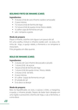 48
BOLINHO FRITO DE INHAME (CARÁ)
Ingredientes:
4 xícaras (chá) de cara inhame cozido e amassadoyy
2 ovos inteirosyy
12 xícara (chá) de farinha de trigoyy
12 xícara (chá) de queijo minas fresco raladoyy
½ colher sopa de fermento em póyy
sal e tempero a gosto.yy
Modo de preparo
Pique o inhame, cozinhe com água e um pouco de sal.
Em uma vasilha, misture o inhame cozido com os ovos, a fa-
rinha de trigo, o queijo ralado, o fermento e os temperos e
mexa bem.
Frite pingados em óleo quente.
BOLO DE INHAME (CARÁ)
Ingredientes:
2 xícaras de Cara inhame descascado e picadoyy
1 xícara (chá) de açúcaryy
1xícara (chá) de farinha de trigoyy
1 xícara (chá) de queijo minas fresco, ralado.yy
2 xícaras (chá) de leite.yy
4 ovos inteiros.yy
01 colher (sopa) de fermento em póyy
01 pitada de salyy
Erva doce se desejaryy
Modo de preparo:
Bata no liquidificador, os ovos, o açúcar, o leite, a margarina,
o queijo, o inhame picado. Depois de bater bem despeje em
uma tigela e acrescente a farinha de trigo, o sal, o fermento, e
a erva doce.
 