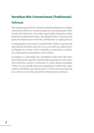 4
Hortaliças Não-Convencionais (Tradicionais)
Definição
São aquelas presentes em determinadas localidades ou regiões
exercendo influência na alimentação de uma população tradi-
cional. Normalmente, não estão organizadas enquanto cadeia
produtiva propriamente dita, não despertando o interesse por
parte de empresas de sementes, fertilizantes ou agroquímicos
As populações tradicionais compreendem todos os grupos de
agricultores familiares que tem a sua convivência e sobrevivên-
cia ligadas ao campo. Como exemplo, os geraiseiros, veredei-
ros, caatingueiros pescadores, entre outros.
O resgate e a valorização das variedades tradicionais de horta-
liças representam ganhos importantes do ponto de vista cultu-
ral, econômico, social e nutricional. O cultivo dessas hortaliças
é feito na sua grande parte por populações tradicionais (agri-
cultores familiares) que preservam o conhecimento acerca de
seu cultivo e consumo, passando-o de geração a geração.
 