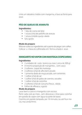 49
Unte um tabuleiro médio com margarina, e leve ao forno para
assar.
PÃO DE QUEIJO DE ARARUTA
Ingredientes:
1 lata de creme de leiteyy
1 xícara (chá )de polvilho de ararutayy
1 xícara (chá)de queijo raladoyy
Sal a gostoyy
Modo de preparo
Misturar todos os ingredientes até o ponto de pegar com colher.
Colocar a massa às colheradas em forma untada e assar.
MANGARITONOVAPORCOMMANTEIGAEESPECIARIAS
Ingredientes
2 unidades de carás branco ou roxo ( cerca de 300 g)yy
A mesma proporção de mangaritos , com cascayy
2 colheres (sopa) de manteigayy
2 colheres (chá) de alho bem picadoyy
1 pimenta dedo de moça picada, sem sementesyy
1 colher (chá) de salyy
1 colher (chá) de grãos de coentro, socadosyy
1 colher (chá) de cominhoyy
2 colheres (chá) de cúrcuma fresca , raladayy
Folhas de alfavaca, a gostoyy
Modo de preparo
Lavar bem o cará e o mangarito com escova .
Partir cada cará ao meio , sem descascar, e leve para cozinhar
em panela de vapor com água na parte de baixo.
Cozinhe em panela tampada, por 10 minutos, ou até ficar ma-
cio, mas ainda firme.
 