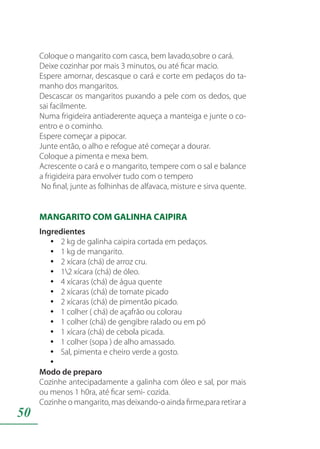 50
Coloque o mangarito com casca, bem lavado,sobre o cará.
Deixe cozinhar por mais 3 minutos, ou até ficar macio.
Espere amornar, descasque o cará e corte em pedaços do ta-
manho dos mangaritos.
Descascar os mangaritos puxando a pele com os dedos, que
sai facilmente.
Numa frigideira antiaderente aqueça a manteiga e junte o co-
entro e o cominho.
Espere começar a pipocar.
Junte então, o alho e refogue até começar a dourar.
Coloque a pimenta e mexa bem.
Acrescente o cará e o mangarito, tempere com o sal e balance
a frigideira para envolver tudo com o tempero
No final, junte as folhinhas de alfavaca, misture e sirva quente.
MANGARITO COM GALINHA CAIPIRA
Ingredientes
2 kg de galinha caipira cortada em pedaços.yy
1 kg de mangarito.yy
2 xícara (chá) de arroz cru.yy
12 xícara (chá) de óleo.yy
4 xícaras (chá) de água quenteyy
2 xícaras (chá) de tomate picadoyy
2 xícaras (chá) de pimentão picado.yy
1 colher ( chá) de açafrão ou colorauyy
1 colher (chá) de gengibre ralado ou em póyy
1 xícara (chá) de cebola picada.yy
1 colher (sopa ) de alho amassado.yy
Sal, pimenta e cheiro verde a gosto.yy
yy
Modo de preparo
Cozinhe antecipadamente a galinha com óleo e sal, por mais
ou menos 1 h0ra, até ficar semi- cozida.
Cozinhe o mangarito, mas deixando-o ainda firme,para retirar a
 
