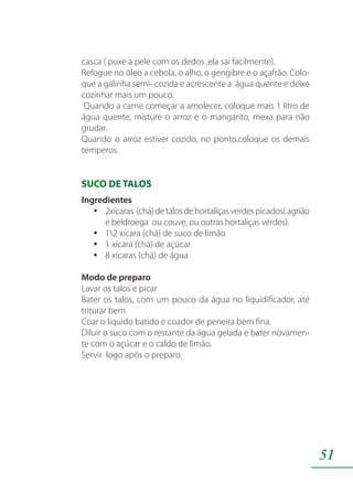 51
casca ( puxe a pele com os dedos ,ela sai facilmente).
Refogue no óleo a cebola, o alho, o gengibre e o açafrão. Colo-
que a galinha semi- cozida e acrescente a água quente e deixe
cozinhar mais um pouco.
Quando a carne começar a amolecer, coloque mais 1 litro de
água quente, misture o arroz e o mangarito, mexa para não
grudar.
Quando o arroz estiver cozido, no ponto,coloque os demais
temperos.
SUCO DE TALOS
Ingredientes
2xícaras (chá)detalosdehortaliçasverdespicados(agriãoyy
e beldroega ou couve, ou outras hortaliças verdes).
12 xícara (chá) de suco de limãoyy
1 xícara (chá) de açúcaryy
8 xícaras (chá) de águayy
Modo de preparo
Lavar os talos e picar
Bater os talos, com um pouco da água no liquidificador, até
triturar bem.
Coar o liquido batido e coador de peneira bem fina.
Diluir o suco com o restante da água gelada e bater novamen-
te com o açúcar e o caldo de limão.
Servir logo após o preparo.
 