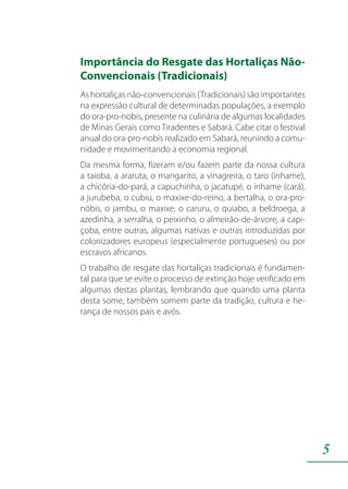 5
Importância do Resgate das Hortaliças Não-
Convencionais (Tradicionais)
As hortaliças não-convencionais (Tradicionais) são importantes
na expressão cultural de determinadas populações, a exemplo
do ora-pro-nobis, presente na culinária de algumas localidades
de Minas Gerais como Tiradentes e Sabará. Cabe citar o festival
anual do ora-pro-nobis realizado em Sabará, reunindo a comu-
nidade e movimentando a economia regional.
Da mesma forma, fizeram e/ou fazem parte da nossa cultura
a taioba, a araruta, o mangarito, a vinagreira, o taro (inhame),
a chicória-do-pará, a capuchinha, o jacatupé, o inhame (cará),
a jurubeba, o cubiu, o maxixe-do-reino, a bertalha, o ora-pro-
nóbis, o jambu, o maxixe, o caruru, o quiabo, a beldroega, a
azedinha, a serralha, o peixinho, o almeirão-de-árvore, a capi-
çoba, entre outras, algumas nativas e outras introduzidas por
colonizadores europeus (especialmente portugueses) ou por
escravos africanos.
O trabalho de resgate das hortaliças tradicionais é fundamen-
tal para que se evite o processo de extinção hoje verificado em
algumas destas plantas, lembrando que quando uma planta
desta some, também somem parte da tradição, cultura e he-
rança de nossos pais e avós.
 