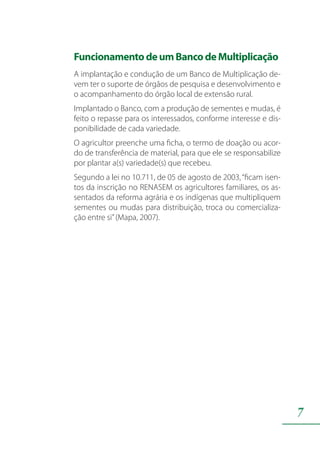 7
FuncionamentodeumBancodeMultiplicação
A implantação e condução de um Banco de Multiplicação de-
vem ter o suporte de órgãos de pesquisa e desenvolvimento e
o acompanhamento do órgão local de extensão rural.
Implantado o Banco, com a produção de sementes e mudas, é
feito o repasse para os interessados, conforme interesse e dis-
ponibilidade de cada variedade.
O agricultor preenche uma ficha, o termo de doação ou acor-
do de transferência de material, para que ele se responsabilize
por plantar a(s) variedade(s) que recebeu.
Segundo a lei no 10.711, de 05 de agosto de 2003,“ficam isen-
tos da inscrição no RENASEM os agricultores familiares, os as-
sentados da reforma agrária e os indígenas que multipliquem
sementes ou mudas para distribuição, troca ou comercializa-
ção entre si”(Mapa, 2007).
 