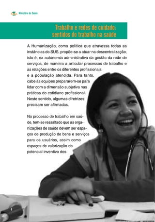 Ministério da Saúde 
8 
Trabalho e redes de cuidado: 
sentidos do trabalho na saúde 
A Humanização, como política que atravessa todas as 
instâncias do SUS, propõe-se a atuar na descentralização, 
isto é, na autonomia administrativa da gestão da rede de 
serviços, de maneira a articular processos de trabalho e 
as relações entre os diferentes profissionais 
e a população atendida. Para tanto, 
cabe às equipes prepararem-se para 
lidar com a dimensão subjetiva nas 
práticas do cotidiano profissional. 
Neste sentido, algumas diretrizes 
precisam ser afirmadas. 
No processo de trabalho em saú-de, 
tem-se ressaltado que as orga-nizações 
de saúde devem ser espa-ços 
de produção de bens e serviços 
para os usuários, assim como 
espaços de valorização do 
potencial inventivo dos 
 