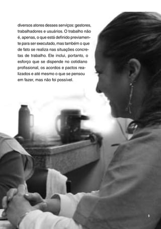 Trabalho e Redes de Saúde 
9 
diversos atores desses serviços: gestores, 
trabalhadores e usuários. O trabalho não 
é, apenas, o que está definido previamen-te 
para ser executado, mas também o que 
de fato se realiza nas situações concre-tas 
de trabalho. Ele inclui, portanto, o 
esforço que se dispende no cotidiano 
profissional, os acordos e pactos rea-lizados 
e até mesmo o que se pensou 
em fazer, mas não foi possível. 
 