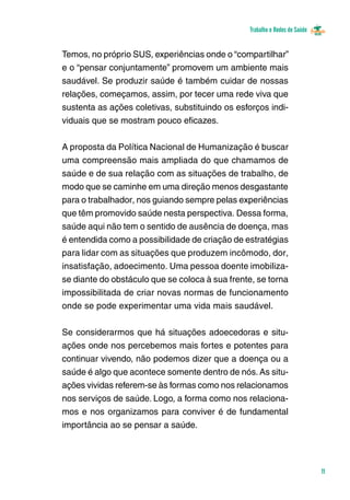 Trabalho e Redes de Saúde 
11 
Temos, no próprio SUS, experiências onde o “compartilhar” 
e o “pensar conjuntamente” promovem um ambiente mais 
saudável. Se produzir saúde é também cuidar de nossas 
relações, começamos, assim, por tecer uma rede viva que 
sustenta as ações coletivas, substituindo os esforços indi-viduais 
que se mostram pouco eficazes. 
A proposta da Política Nacional de Humanização é buscar 
uma compreensão mais ampliada do que chamamos de 
saúde e de sua relação com as situações de trabalho, de 
modo que se caminhe em uma direção menos desgastante 
para o trabalhador, nos guiando sempre pelas experiências 
que têm promovido saúde nesta perspectiva. Dessa forma, 
saúde aqui não tem o sentido de ausência de doença, mas 
é entendida como a possibilidade de criação de estratégias 
para lidar com as situações que produzem incômodo, dor, 
insatisfação, adoecimento. Uma pessoa doente imobiliza-se 
diante do obstáculo que se coloca à sua frente, se torna 
impossibilitada de criar novas normas de funcionamento 
onde se pode experimentar uma vida mais saudável. 
Se considerarmos que há situações adoecedoras e situ-ações 
onde nos percebemos mais fortes e potentes para 
continuar vivendo, não podemos dizer que a doença ou a 
saúde é algo que acontece somente dentro de nós. As situ-ações 
vividas referem-se às formas como nos relacionamos 
nos serviços de saúde. Logo, a forma como nos relaciona-mos 
e nos organizamos para conviver é de fundamental 
importância ao se pensar a saúde. 
 