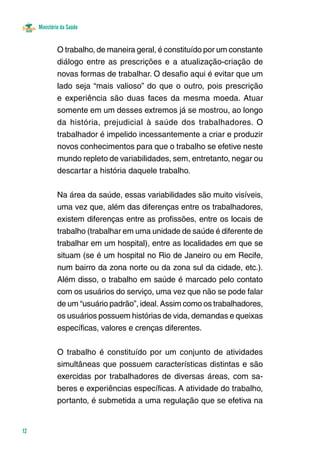 Ministério da Saúde 
12 
O trabalho, de maneira geral, é constituído por um constante 
diálogo entre as prescrições e a atualização-criação de 
novas formas de trabalhar. O desafio aqui é evitar que um 
lado seja “mais valioso” do que o outro, pois prescrição 
e experiência são duas faces da mesma moeda. Atuar 
somente em um desses extremos já se mostrou, ao longo 
da história, prejudicial à saúde dos trabalhadores. O 
trabalhador é impelido incessantemente a criar e produzir 
novos conhecimentos para que o trabalho se efetive neste 
mundo repleto de variabilidades, sem, entretanto, negar ou 
descartar a história daquele trabalho. 
Na área da saúde, essas variabilidades são muito visíveis, 
uma vez que, além das diferenças entre os trabalhadores, 
existem diferenças entre as profissões, entre os locais de 
trabalho (trabalhar em uma unidade de saúde é diferente de 
trabalhar em um hospital), entre as localidades em que se 
situam (se é um hospital no Rio de Janeiro ou em Recife, 
num bairro da zona norte ou da zona sul da cidade, etc.). 
Além disso, o trabalho em saúde é marcado pelo contato 
com os usuários do serviço, uma vez que não se pode falar 
de um “usuário padrão”, ideal. Assim como os trabalhadores, 
os usuários possuem histórias de vida, demandas e queixas 
específicas, valores e crenças diferentes. 
O trabalho é constituído por um conjunto de atividades 
simultâneas que possuem características distintas e são 
exercidas por trabalhadores de diversas áreas, com sa-beres 
e experiências específicas. A atividade do trabalho, 
portanto, é submetida a uma regulação que se efetiva na 
 
