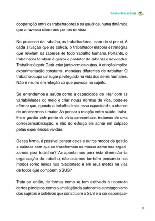 Trabalho e Redes de Saúde 
13 
cooperação entre os trabalhadores e os usuários, numa dinâmica 
que atravessa diferentes pontos de vista. 
No processo de trabalho, os trabalhadores usam de si por si. A 
cada situação que se coloca, o trabalhador elabora estratégias 
que revelam os saberes de todo trabalho humano. Portanto, o 
trabalhador também é gestor e produtor de saberes e novidades. 
Trabalhar é gerir. Gerir-criar junto com os outros. A criação implica 
experimentação constante, maneiras diferentes de trabalhar. O 
trabalho ocupa um lugar privilegiado na vida dos seres humanos. 
Não é neutro em relação ao que provoca no sujeito. 
Se entendemos a saúde como a capacidade de lidar com as 
variabilidades do meio e criar novas normas de vida, pode-se 
afirmar que, quando o trabalho limita essa capacidade, a chance 
de adoecermos é maior. Ao pensar a relação entre saúde, traba-lho 
e gestão pelo ponto de vista apresentado, tratamos de uma 
corresponsabilização, e não do esforço em achar um culpado 
pelas experiências vividas. 
Dessa forma, é possível pensar estes e outros modos de gestão 
e cuidado sem que se transformem os modos como nos organi-zamos 
para trabalhar? Ao apontarmos para esta dimensão da 
organização do trabalho, não estamos também pensando nos 
modos como temos nos relacionado e em seus efeitos na vida 
de todos que compõem o SUS? 
Trata-se, então, de formas como se tem efetivado ou operado 
certos princípios, como a ampliação da autonomia e protagonismo 
dos sujeitos e coletivos que constituem o SUS e a corresponsabi- 
 
