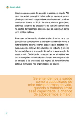 Ministério da Saúde 
14 
lidade nos processos de atenção e gestão em saúde. Até 
para que estes princípios deixem de ser somente princí-pios 
e possam ser incorporados e atualizados em práticas 
cotidianas dentro do SUS. Ao tratar desses princípios, 
estamos tratando de processos de trabalho (autonomia 
na gestão do trabalho) e daqueles que os sustentam como 
uma política pública. 
Promover saúde nos locais de trabalho é aprimorar a ca-pacidade 
de compreender e analisar o trabalho de forma a 
fazer circular a palavra, criando espaços para debates cole-tivos. 
A gestão coletiva das situações de trabalho é critério 
fundamental para a promoção de saúde e a prevenção de 
adoecimento. Trata-se de compreender as situações nas 
quais os sujeitos trabalhadores afirmam a sua capacidade 
de criação e de avaliação das regras de funcionamento 
coletivo instituídas nas organizações de saúde. 
Se entendemos a saúde 
como a capacidade de 
criar novas normas de vida, 
quando o trabalho limita 
essa capacidade, a chance 
de adoecermos é maior. 
 