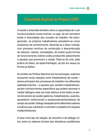 Trabalho e Redes de Saúde 
15 
Comunidade Ampliada de Pesquisa (CAP) 
A saúde é entendida também como a capacidade de o ser 
humano produzir novas normas, ou seja, de ser normativo 
frente à diversidade dos mundos do trabalho. No fazer-aprender, 
os próprios trabalhadores percebem-se como 
produtores de conhecimento. Aprende-se a fazer criando, 
num processo contínuo de construção e desconstrução 
de saberes, valores, concepções, de avaliar quais formas 
de funcionamento coletivo estão produzindo adoecimento 
e aquelas que promovem a saúde. Trata-se de criar, pela 
prática do tateio, da experimentação, de pôr em xeque as 
formas já dadas. 
No âmbito da Política Nacional de Humanização, estamos 
buscando novas relações entre trabalhadores de saúde – 
atores principais dos processos de trabalho nos diferentes 
estabelecimentos – e aqueles que, também trabalhadores, 
portam conhecimentos específicos que podem permear e 
mediar diálogos cada vez mais efetivos entre todos os ato-res 
do cenário da saúde: gestores, trabalhadores, usuários, 
apoiadores institucionais e pesquisadores/estudiosos do 
campo da saúde. Diálogo desejado entre diferentes saberes 
e práticas que subsidiam e orientam o trabalho em equipes 
multiprofissionais. 
A esse novo tipo de relação, de encontro e de diálogo crí-tico 
entre os saberes formais das disciplinas acadêmicas 
 
