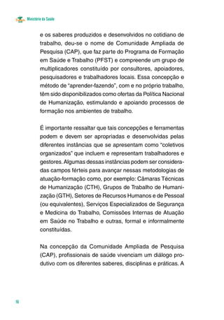 Ministério da Saúde 
16 
e os saberes produzidos e desenvolvidos no cotidiano de 
trabalho, deu-se o nome de Comunidade Ampliada de 
Pesquisa (CAP), que faz parte do Programa de Formação 
em Saúde e Trabalho (PFST) e compreende um grupo de 
multiplicadores constituído por consultores, apoiadores, 
pesquisadores e trabalhadores locais. Essa concepção e 
método de “aprender-fazendo”, com e no próprio trabalho, 
têm sido disponibilizados como ofertas da Política Nacional 
de Humanização, estimulando e apoiando processos de 
formação nos ambientes de trabalho. 
É importante ressaltar que tais concepções e ferramentas 
podem e devem ser apropriadas e desenvolvidas pelas 
diferentes instâncias que se apresentam como “coletivos 
organizados” que incluem e representam trabalhadores e 
gestores. Algumas dessas instâncias podem ser considera-das 
campos férteis para avançar nessas metodologias de 
atuação-formação como, por exemplo: Câmaras Técnicas 
de Humanização (CTH), Grupos de Trabalho de Humani-zação 
(GTH), Setores de Recursos Humanos e de Pessoal 
(ou equivalentes), Serviços Especializados de Segurança 
e Medicina do Trabalho, Comissões Internas de Atuação 
em Saúde no Trabalho e outras, formal e informalmente 
constituídas. 
Na concepção da Comunidade Ampliada de Pesquisa 
(CAP), profissionais de saúde vivenciam um diálogo pro-dutivo 
com os diferentes saberes, disciplinas e práticas. A 
 
