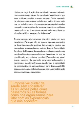 Trabalho e Redes de Saúde 
17 
história da organização dos trabalhadores no movimento 
por mudanças nos locais de trabalho tem confirmado que 
essa prática é possível e obtém sucesso. Neste momento 
de intensas mudanças no trabalho em saúde, é importante 
que os trabalhadores criem espaços no próprio trabalho, 
para colocar em análise não somente o seu fazer cotidiano, 
mas o próprio sentimento que experimentam mediante as 
situações vividas às vezes “isoladamente”. 
Esses espaços de conversa têm sido cada vez mais 
desejados. Para que não se tornem apenas momentos 
de levantamento de queixas, tais espaços podem ser 
pensados e organizados nos moldes de uma Comunidade 
Ampliada de Pesquisa, buscando-se apoio para aprofundar 
problematizações e encaminhamentos acerca do que for 
considerado necessário e possível. Estes são, por exce-lência, 
espaços não somente para encaminhamentos e 
demandas, mas também para aprofundar a capacidade 
de negociação e de pactuações em torno do possível. São 
espaços em que o coletivo busca a corresponsabilização 
com as mudanças desejadas. 
é impossível cuidar da 
saúde sem considerar 
as situações pelas quais 
passamos ou as formas 
como nos organizamos para 
lidar com as experiências 
que nos adoecem. 
 