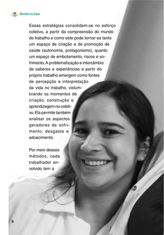 Ministério da Saúde 
Essas estratégias consolidam-se no esforço 
coletivo, a partir da compreensão do mundo 
do trabalho e como este pode tornar-se tanto 
um espaço de criação e de promoção de 
saúde (autonomia, protagonismo), quanto 
um espaço de embotamento, riscos e so-frimento. 
A problematização e intercâmbio 
de saberes e experiências a partir do 
próprio trabalho emergem como fontes 
de percepção e interpretação 
da vida no trabalho, vislum-brando 
os momentos de 
criação, construção e 
aprendizagem no coleti-vo. 
Ela permite também 
analisar os aspectos 
geradores de sofri-mento, 
desgaste e 
adoecimento. 
Por meio desses 
métodos, cada 
trabalhador en-volvido 
tem a 
18 
 
