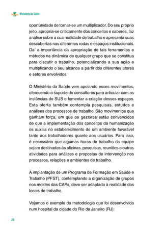 Ministério da Saúde 
20 
oportunidade de tornar-se um multiplicador. Do seu próprio 
jeito, apropria-se criticamente dos conceitos e saberes, faz 
análise sobre a sua realidade de trabalho e apresenta suas 
descobertas nas diferentes rodas e espaços institucionais. 
Daí a importância da apropriação de tais ferramentas e 
métodos na dinâmica de qualquer grupo que se constitua 
para discutir o trabalho, potencializando a sua ação e 
multiplicando o seu alcance a partir dos diferentes atores 
e setores envolvidos. 
O Ministério da Saúde vem apoiando esses movimentos, 
oferecendo o suporte de consultores para articular com as 
instâncias do SUS e fomentar a criação desses espaços. 
Esta oferta também contempla pesquisas, estudos e 
análises dos processos de trabalho. São movimentos que 
ganham força, em que os gestores estão convencidos 
de que a implementação dos conceitos da humanização 
os auxilia no estabelecimento de um ambiente favorável 
tanto aos trabalhadores quanto aos usuários. Para isso, 
é necessário que algumas horas de trabalho da equipe 
sejam destinadas às oficinas, pesquisas, reuniões e outras 
atividades para análises e propostas de intervenção nos 
processos, relações e ambientes de trabalho. 
A implantação de um Programa de Formação em Saúde e 
Trabalho (PFST), contemplando a organização de grupos 
nos moldes das CAPs, deve ser adaptada à realidade dos 
locais de trabalho. 
Vejamos o exemplo da metodologia que foi desenvolvida 
num hospital da cidade do Rio de Janeiro (RJ): 
 